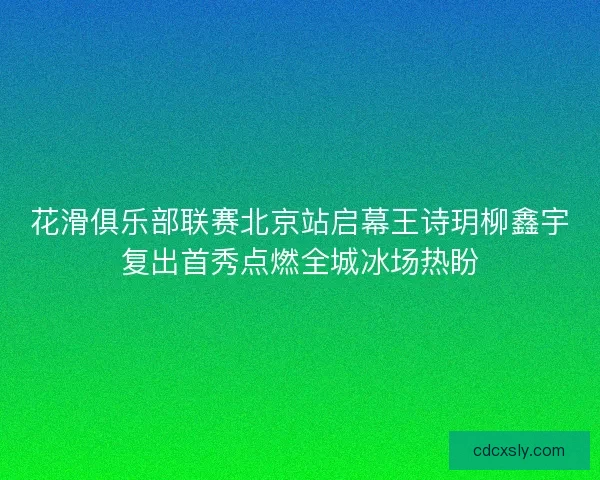 花滑俱乐部联赛北京站启幕王诗玥柳鑫宇复出首秀点燃全城冰场热盼