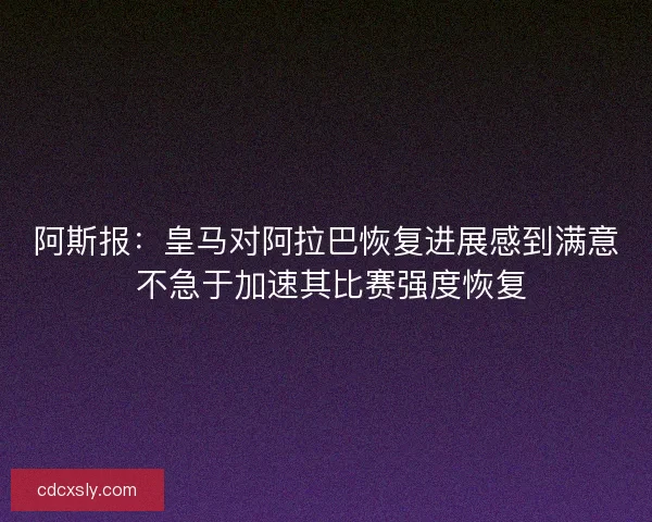 阿斯报：皇马对阿拉巴恢复进展感到满意 不急于加速其比赛强度恢复