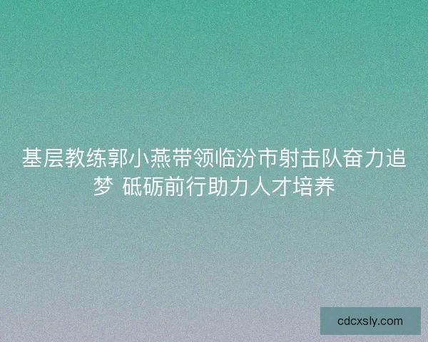 基层教练郭小燕带领临汾市射击队奋力追梦 砥砺前行助力人才培养